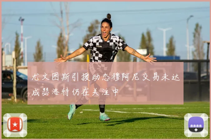 尤文图斯引援动态穆阿尼交易未达成瑟洛特仍在关注中