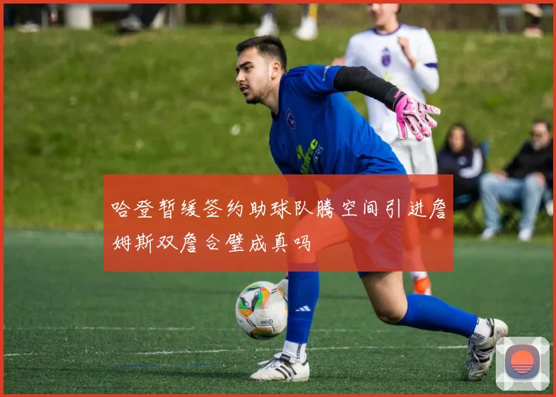 哈登暂缓签约助球队腾空间引进詹姆斯双詹合璧成真吗