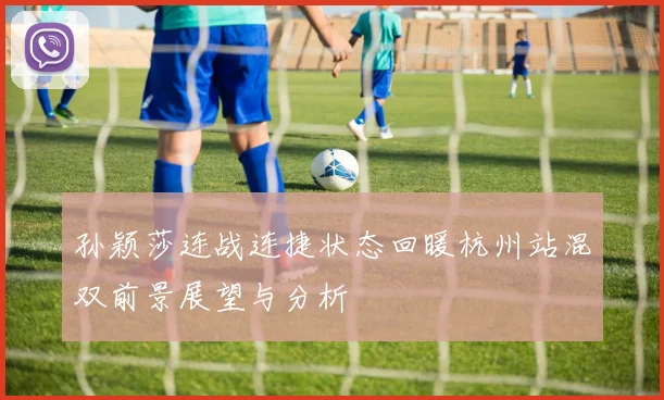 孙颖莎连战连捷状态回暖杭州站混双前景展望与分析
