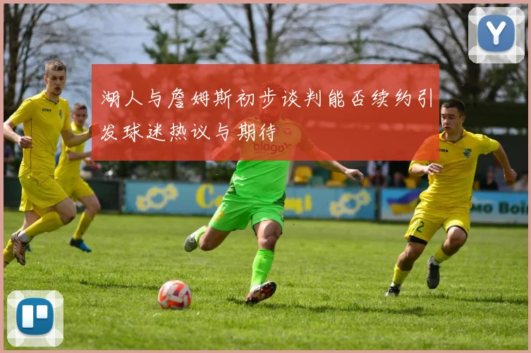 湖人与詹姆斯初步谈判能否续约引发球迷热议与期待