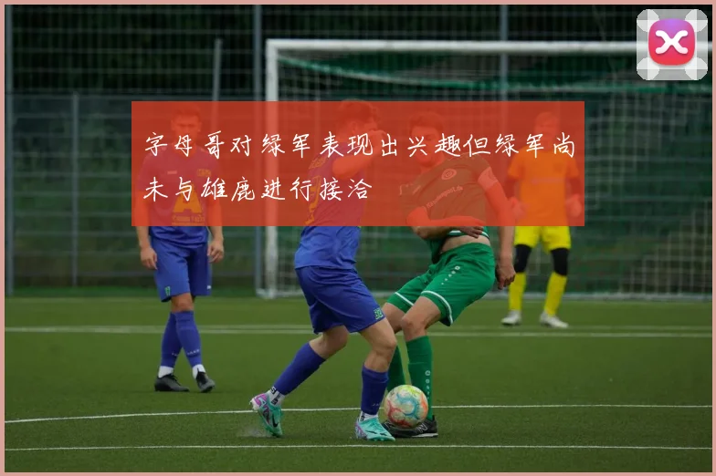 字母哥对绿军表现出兴趣但绿军尚未与雄鹿进行接洽