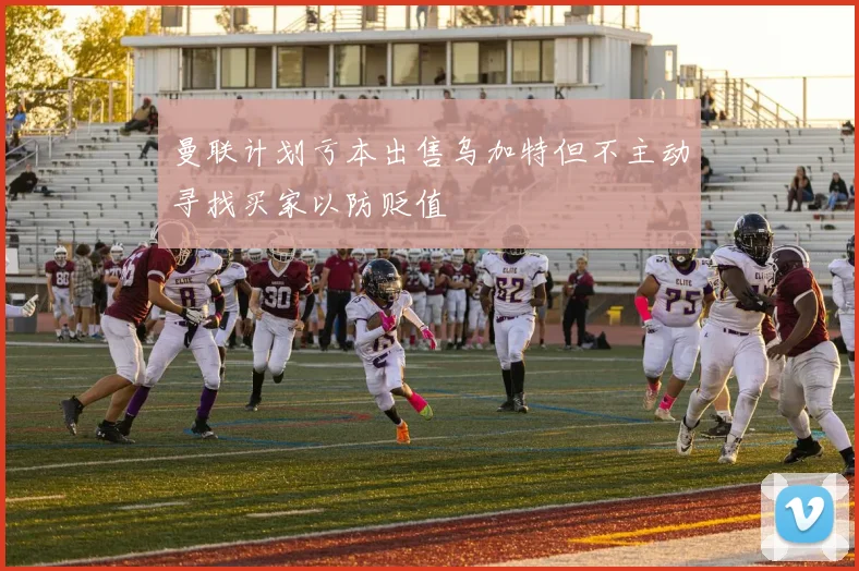 曼联计划亏本出售乌加特但不主动寻找买家以防贬值