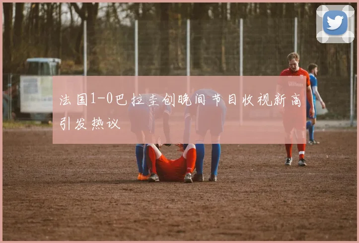 法国1-0巴拉圭创晚间节目收视新高引发热议