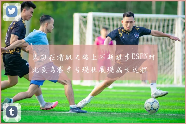 文班在增肌之路上不断进步ESPN对比菜鸟赛季与现状展现成长过程