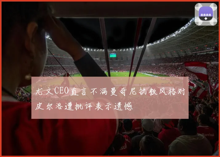 尤文CEO直言不满曼奇尼执教风格对皮尔洛遭批评表示遗憾