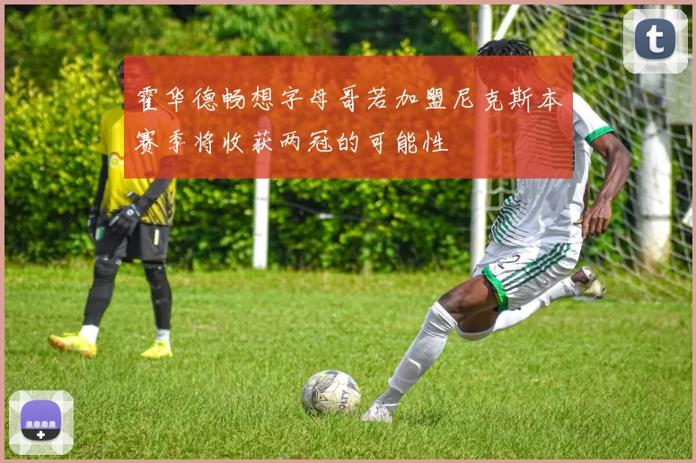 霍华德畅想字母哥若加盟尼克斯本赛季将收获两冠的可能性