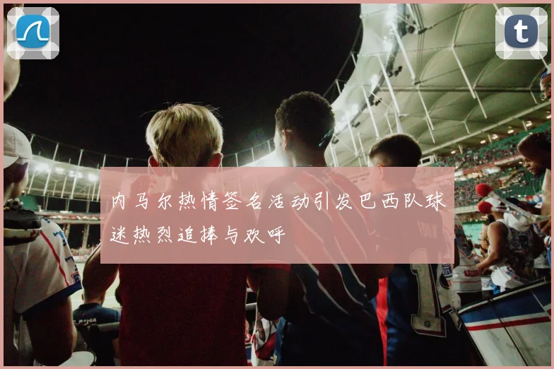 内马尔热情签名活动引发巴西队球迷热烈追捧与欢呼