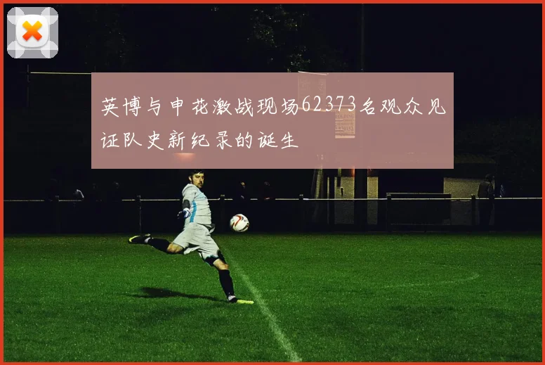 英博与申花激战现场62373名观众见证队史新纪录的诞生