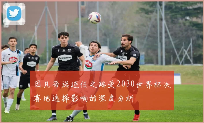 因凡蒂诺连任之路受2030世界杯决赛地选择影响的深度分析